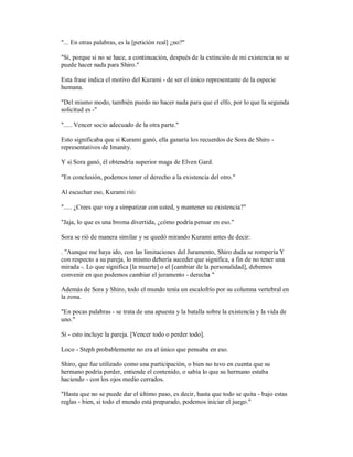 "... En otras palabras, es la [petición real] ¿no?"
"Sí, porque si no se hace, a continuación, después de la extinción de mi existencia no se
puede hacer nada para Shiro."
Esta frase indica el motivo del Kurami - de ser el único representante de la especie
humana.
"Del mismo modo, también puedo no hacer nada para que el elfo, por lo que la segunda
solicitud es -"
"..... Vencer socio adecuado de la otra parte."
Esto significaba que si Kurami ganó, ella ganaría los recuerdos de Sora de Shiro -
representativos de Imanity.
Y si Sora ganó, él obtendría superior maga de Elven Gard.
"En conclusión, podemos tener el derecho a la existencia del otro."
Al escuchar eso, Kurami rió:
"..... ¿Crees que voy a simpatizar con usted, y mantener su existencia?"
"Jaja, lo que es una broma divertida, ¿cómo podría pensar en eso."
Sora se rió de manera similar y se quedó mirando Kurami antes de decir:
. "Aunque me haya ido, con las limitaciones del Juramento, Shiro duda se rompería Y
con respecto a su pareja, lo mismo debería suceder que significa, a fin de no tener una
mirada -. Lo que significa [la muerte] o el [cambiar de la personalidad], debemos
convenir en que podemos cambiar el juramento - derecha "
Además de Sora y Shiro, todo el mundo tenía un escalofrío por su columna vertebral en
la zona.
"En pocas palabras - se trata de una apuesta y la batalla sobre la existencia y la vida de
uno."
Sí - esto incluye la pareja. [Vencer todo o perder todo].
Loco - Steph probablemente no era el único que pensaba en eso.
Shiro, que fue utilizado como una participación, o bien no tuvo en cuenta que su
hermano podría perder, entiende el contenido, o sabía lo que su hermano estaba
haciendo - con los ojos medio cerrados.
"Hasta que no se puede dar el último paso, es decir, hasta que todo se quita - bajo estas
reglas - bien, si todo el mundo está preparado, podemos iniciar el juego."
 