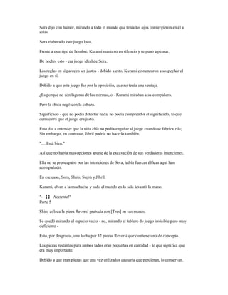 Sora dijo con humor, mirando a todo el mundo que tenía los ojos convergieron en él a
solas.
Sora elaborado este juego loco.
Frente a este tipo de hombre, Kurami mantuvo en silencio y se puso a pensar.
De hecho, esto - era juego ideal de Sora.
Las reglas en sí parecen ser justos - debido a esto, Kurami comenzaron a sospechar el
juego en sí.
Debido a que este juego fue por la oposición, que no tenía una ventaja.
¿Es porque no son lagunas de las normas, o - Kurami miraban a su compañera.
Pero la chica negó con la cabeza.
Significado - que no podía detectar nada, no podía comprender el significado, lo que
demuestra que el juego era justo.
Esto dio a entender que la niña elfo no podía engañar al juego cuando se fabrica ella;
Sin embargo, en contraste, Jibril podría no hacerlo también.
".... Está bien."
Así que no había más opciones aparte de la excavación de sus verdaderas intenciones.
Ella no se preocupaba por las intenciones de Sora, había fuerzas élficas aquí han
acompañado.
En ese caso, Sora, Shiro, Steph y Jibril.
Kurami, elven a la muchacha y todo el mundo en la sala levantó la mano.
"- 【】 Acciente!"
Parte 5
Shiro coloca la pieza Reversi grabada con [Tres] en sus manos.
Se quedó mirando el espacio vacío - no, mirando el tablero de juego invisible pero muy
deficiente -
Esto, por desgracia, una lucha por 32 piezas Reversi que contiene uno de concepto.
Las piezas restantes para ambos lados eran pequeñas en cantidad - lo que significa que
era muy importante.
Debido a que eran piezas que una vez utilizados causaría que perdieran, lo conservan.
 