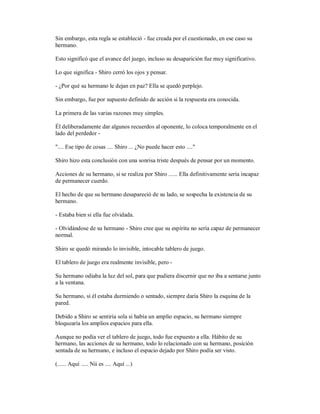 Sin embargo, esta regla se estableció - fue creada por el cuestionado, en ese caso su
hermano.
Esto significó que el avance del juego, incluso su desaparición fue muy significativo.
Lo que significa - Shiro cerró los ojos y pensar.
- ¿Por qué su hermano le dejan en paz? Ella se quedó perplejo.
Sin embargo, fue por supuesto definido de acción si la respuesta era conocida.
La primera de las varias razones muy simples.
Él deliberadamente dar algunos recuerdos al oponente, lo coloca temporalmente en el
lado del perdedor -
".... Ese tipo de cosas .... Shiro ... ¿No puede hacer esto ...."
Shiro hizo esta conclusión con una sonrisa triste después de pensar por un momento.
Acciones de su hermano, si se realiza por Shiro ...... Ella definitivamente sería incapaz
de permanecer cuerdo.
El hecho de que su hermano desapareció de su lado, se sospecha la existencia de su
hermano.
- Estaba bien si ella fue olvidada.
- Olvidándose de su hermano - Shiro cree que su espíritu no sería capaz de permanecer
normal.
Shiro se quedó mirando lo invisible, intocable tablero de juego.
El tablero de juego era realmente invisible, pero -
Su hermano odiaba la luz del sol, para que pudiera discernir que no iba a sentarse junto
a la ventana.
Su hermano, si él estaba durmiendo o sentado, siempre daría Shiro la esquina de la
pared.
Debido a Shiro se sentiría sola si había un amplio espacio, su hermano siempre
bloquearía los amplios espacios para ella.
Aunque no podía ver el tablero de juego, todo fue expuesto a ella. Hábito de su
hermano, las acciones de su hermano, todo lo relacionado con su hermano, posición
sentada de su hermano, e incluso el espacio dejado por Shiro podía ser visto.
(...... Aquí ..... Nii es .... Aquí ...)
 