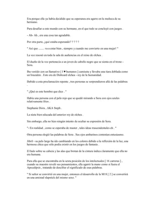Era porque ella ya había decidido que su esperanza era agarre en la muñeca de su
hermano.
Para desafiar a este mundo con su hermano, en el que todo se concluyó con juegos .
- Ah- Ah , era una cosa tan agradable.
Por otra parte, ¿qué estaba esperando? ? ? ? ?
" Así que ........ va a estar bien , siempre y cuando me convierto en una mujer! "
La voz resonó en toda la sala de audiencias en el reino de elchea .
El dueño de la voz pertenecía a un joven de cabello negro que se sienta en el trono -
Sora.
Iba vestido con un llamativo [ I ♥ humanos ] camiseta y llevaba una tiara doblada como
un brazalete . Esto era de Disboard elchea - rey de la humanidad.
Debido a esta proclamación repente , tres personas se sorprendieron allá de las palabras
.
" ¿Qué es este hombre que dice . "
Había una persona con el pelo rojo que se quedó mirando a Sora con ojos azules
relativamente fríos .
Stephanie Dora , AKA Steph .
La nieta bien educada del anterior rey de elchea .
Sin embargo, ella no hizo ningún intento de ocultar su expresión de Sora.
"- En realidad , como se esperaba de master , tales ideas trascendentales eh . "
Otra persona elogió las palabras de Sora . Sus ojos ambarinos contenían entusiasmo.
Jibril - su pelo largo ha ido cambiando en los colores debido a la reflexión de la luz, una
hermosa chica que sólo podía existir en los juegos de fantasía .
El halo sobre su cabeza y las alas que brotan de la cintura indica claramente que ella no
era humana.
Para ella que se encontraba en la sexta posición de los intelectuales [ 16 carreras ] ,
cuando su maestro reveló sus pensamientos, ella agarró la mano como si fuera el
Apocalipsis , tratando de descifrar el significado de esas palabras.
" Si señor se convirtió en una mujer, entonces el desarrollo de la M18 [ 2 ] se convertirá
en una amistad slapstick del mismo sexo. "
 