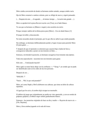 Shiro estaba convencido de donde su hermano estaba sentado, aunque estaba vacía.
Ojo de Shiro comenzó a sentirse caliente, pero se obligó de nuevo y siguió pensando.
(.... Después de esto .... el segundo .... al mismo tiempo ..... la razón más grande ....).
Shiro se apoderó de la pieza Reversi escrito con [Tres], en el lado blanco.
Ya sea que su hermano es [Blanco o negro], esta cuestión era cierto.
Porque siempre saldría de la última pieza para [Shiro] -. Era sin duda blanco [1]
El juego invisible y desconocido.
No tenía recuerdos desde el principio, por lo que ella no sabía lo que estaba pasando.
Sin embargo, su hermano deliberadamente perder y lograr el paso para permitir Shiro
[2] para ganar .....
Y después de que el oponente se enteraron que cayeron bajo el plan de Sora y
consiguieron inducidos a poner un movimiento en falso ....
Entonces, invirtiendo la posición, su hermano escogería el movimiento más óptimo.
Toda esta especulación - necesitan tres movimientos para ganar.
Sólo esto .... Usted puede hacerlo!
Shiro agitó su mano hacia abajo con la confianza ---- * Keng *, un sonido que no pudo
ser identificado sonó en los oídos de las tres personas.
Después de eso ...
"DOLOR -!"
"Ouch .... Wh, lo que está pasando!"
Shiro, así como Steph y Jibril celebraron sus cabezas, que tiene un dolor de cabeza
repentino.
Al igual que los ecos, el cerebro dejó escapar un murmullo.
El tablero de juego que originalmente no podía ser visto aparecido, y con un sonido de
golpeteo golpeteo, el tablero negro teñido gradualmente blanco.
Entonces - las memorias originales de hace un día y medio --- fluyeron de nuevo en ---
[19a. Daytime]
Shiro y Sora estaban jugando en la sala del trono.
 