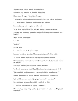 "Ahh, por fin has venido, ¿por qué me hagas esperar?"
Su hermano dijo, mirando a las dos niñas, delante de él.
El uso de un velo negro y Kurami de pelo negro.
Y una niña elfa que tenían oídos conspicuamente largo y no se molestó en ocultarlo.
".... Un tono como si supiera que íbamos a venir - por supuesto ....."
Sora sonrió y respondió a las palabras de Kurami:
"Sí, ya sé que su propósito al venir aquí, y en cualquier momento es posible."
"Entonces, date prisa, tengo que hacerte desaparecer y entregar pieza de ajedrez de la
Imanity."
"Shiro, escucha con atención."
".... Un?"
"Yo creo."
---- [19. Tarde] ....
"---- Al igual que Jibril. ¿Puede hacerlo?"
Su amo se describe un juego increíblemente aterrador, pero Jibril respondió:
"- Lo siento, pero no puedo hacerlo, una transformación juego masivo -"
"Yo no te pedí que hacerlo solo, que van a hacer con la niña elfa Kurami trajo con ella,
¿de acuerdo?"
Sora trajo el tema a la joven elfa que no se había presentado.
"... Me pide que cooperen con el Flügel? Permítanme declino legítimamente oh ~?"
"Qué casualidad, yo educadamente voy declino la invitación demasiado oh ~?"
Saltaron chispas entre sus miradas, pero Sora tenía una mirada desinteresada.
"¿En serio? Entonces no acepto el juego, por favor, vuelva de acuerdo?"
Sora con frialdad la rechazó. Kurami dijo a la niña de los elfos:
"... Usted dijo que quería que me ayudara a la derecha?"
"Por supuesto, pero a querer que yo trabaje con ese demonio ... Guuuu .... Muy bien, te
lo prometo."
 