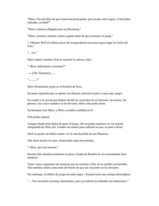 "Shiro, Nii está feliz de que usted está preocupado, pero puede estar seguro. Usted debe
entender ¿verdad?"
"Shiro, estamos obligados por un [Promesa]."
"Shiro, nosotros siempre vamos a ganar antes de que comience el juego."
"- Obtener We'Ll la última pieza del rompecabezas necesario para tragar la Unión del
Este."
"... Un."
Shiro asintió mientras Sora le acarició la cabeza y dijo:
"- Bien, deberíamos comenzar?"
---- [20a. Nocturno] .....
"...........!"
Shiro firmemente sujeta en el hombro de Sora.
Su mano izquierda que se apretó con firmeza, atravesó la piel y causa que sangre.
En cuanto a la escena por delante donde los recuerdos de su hermano, las manos, las
piernas y los cinco sentidos se los llevaron, Shiro sólo podía mirar.
Su hermano cree Shiro, y Shiro a cambio confiaba en él.
Sólo podía esperar.
Aunque Steph tenía dudas de parar el juego, ella no podía soportar ver esa mirada
arrepentida de Shiro del. Usando sus manos para cubrirse la cara, se puso a llorar.
Jibril se quedó sin habla cuando vio la cara decidida de sus Maestros.
Ella abrió mucho los ojos, observando cada movimiento.
"- Bien, que casi termina."
Kurami dijo mientras mantiene su pieza. Estado de Kurami no era exactamente ileso
tampoco.
Tener varios segmentos de memoria que no existían a fluir en su cerebro era horrible.
Ella también estaba consciente del hecho de que sus recuerdos se los llevaron.
Sin embargo, el tablero de juego era todo negro - Kurami tenía una ventaja abrumadora.
".... Sus recuerdos son muy interesantes, pero yo todavía no entiendo sus intenciones."
 