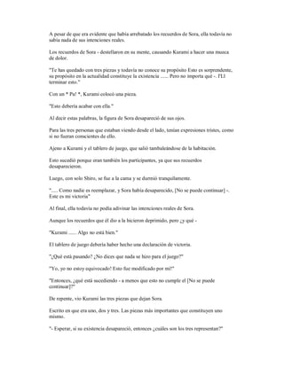 A pesar de que era evidente que había arrebatado los recuerdos de Sora, ella todavía no
sabía nada de sus intenciones reales.
Los recuerdos de Sora - destellaron en su mente, causando Kurami a hacer una mueca
de dolor.
"Te has quedado con tres piezas y todavía no conoce su propósito Esto es sorprendente,
su propósito en la actualidad constituye la existencia ...... Pero no importa qué -. I'Ll
terminar esto."
Con un * Pa! *, Kurami colocó una pieza.
"Esto debería acabar con ella."
Al decir estas palabras, la figura de Sora desapareció de sus ojos.
Para las tres personas que estaban viendo desde el lado, tenían expresiones tristes, como
si no fueran conscientes de ello.
Ajeno a Kurami y el tablero de juego, que salió tambaleándose de la habitación.
Esto sucedió porque eran también los participantes, ya que sus recuerdos
desaparecieron.
Luego, con solo Shiro, se fue a la cama y se durmió tranquilamente.
"..... Como nadie es reemplazar, y Sora había desaparecido, [No se puede continuar] -.
Este es mi victoria"
Al final, ella todavía no podía adivinar las intenciones reales de Sora.
Aunque los recuerdos que él dio a la hicieron deprimido, pero ¿y qué -
"Kurami ...... Algo no está bien."
El tablero de juego debería haber hecho una declaración de victoria.
"¿Qué está pasando? ¿No dices que nada se hizo para el juego?"
"Yo, yo no estoy equivocado! Esto fue modificado por mí!"
"Entonces, ¿qué está sucediendo - a menos que esto no cumple el [No se puede
continuar]?"
De repente, vio Kurami las tres piezas que dejan Sora.
Escrito en que era uno, dos y tres. Las piezas más importantes que constituyen uno
mismo.
"- Esperar, si su existencia desapareció, entonces ¿cuáles son los tres representan?"
 