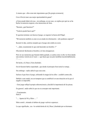 A menos que - ellos eran más importantes que [Su propia existencia].
Con el fin de tener una mejor oportunidad de ganar?
¿Cómo puede haber tal cosa - sin embargo, en ese caso, se explica por qué no se ha
hecho la memoria respecto a las intenciones de Sora.
"Kurami, ¿qué hacemos?"
"Todavía puede hacer qué?"
Si querían terminar con fuerza el juego, se requiere la fuerza del Flügel.
"Mi memoria también es estar en un estado de eliminación - sólo podemos esperar!"
Kurami lo dijo, sentirse enojado que el juego aún estaba en curso.
"... ¿Qué, exactamente lo que está haciendo ese hombre -!"
Ella derrotó fácilmente al hombre y lo hizo desaparecer.
Pero en sus memorias que Kurami había quitado, se sentía como si ella vio Sora dando
una sonrisa victoria en el vacío --- que hacía que sus pies tiemblan incontrolablemente.
--- .......
De hecho, el [ Hoax ] Sora diseñado .
Era lo Kurami había sospechado , que desde el principio Sora tenía la ventaja .
Sin embargo - nadie sabía lo que esas eran .
Incluso el que hizo el juego, utilizando la magia de los elfos - couldn't contra ella .
Debido a esta estafa, era un tramposo que se estableció en una situación en la que el
engaño es imposible.
- Este juego refleja la propia subconsciencia y decidió la importancia de las piezas.
En general , nadie sabía lo que era su concepto más importante.
- Exactamente .
Parte 6
"..... Aparte de Nii y Shiro .... "
Shiro sonrió , mirando el tablero de juego vuelven a aparecer .
Lo que significaba , era - la verdad detrás de la [ Hoax ] diseñado por su hermano.
 