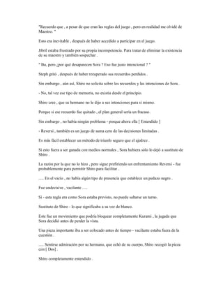 "Recuerdo que , a pesar de que eran las reglas del juego , pero en realidad me olvidé de
Maestro. "
Esto era inevitable , después de haber accedido a participar en el juego.
Jibril estaba frustrado por su propia incompetencia. Para tratar de eliminar la existencia
de su maestro y también sospechar .
" Bu, pero ¿por qué desaparecen Sora ? Eso fue justo intencional ? "
Steph gritó , después de haber recuperado sus recuerdos perdidos .
Sin embargo , aún así, Shiro no solicita sobre los recuerdos y las intenciones de Sora .
- No, tal vez ese tipo de memoria, no existía desde el principio.
Shiro cree , que su hermano no le dijo a sus intenciones para sí mismo.
Porque si ese recuerdo fue quitado , el plan general sería un fracaso.
Sin embargo , no había ningún problema - porque ahora ella [ Entendido ]
- Reversi , también es un juego de suma cero de las decisiones limitadas .
Es más fácil establecer un método de triunfo seguro que el ajedrez .
Si esto fuera a ser ganada con medios normales , Sora hubiera sólo lo dejó a sustituto de
Shiro .
La razón por la que no lo hizo , pero sigue prefiriendo un enfrentamiento Reversi - fue
probablemente para permitir Shiro para facilitar .
..... En el vacío , no había algún tipo de presencia que establece un pedazo negro .
Fue undecisive , vacilante .....
Sí - esta regla era como Sora estaba previsto, no puede saltarse un turno.
Sustituto de Shiro - lo que significaba a su vez de blanco.
Este fue un movimiento que podría bloquear completamente Kurami , la jugada que
Sora decidió antes de perder la vista.
Una pieza importante iba a ser colocado antes de tiempo - vacilante estaba fuera de la
cuestión .
..... Sentirse admiración por su hermano, que echó de su cuerpo, Shiro recogió la pieza
con [ Dos] .
Shiro completamente entendido .
 
