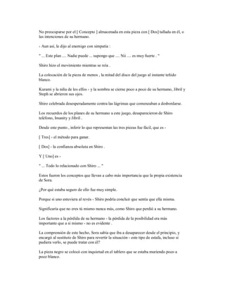 No preocuparse por el [ Concepto ] almacenada en esta pieza con [ Dos] tallada en él, o
las intenciones de su hermano.
- Aun así, le dijo al enemigo con simpatía :
" ... Este plan .... Nadie puede ... supongo que .... Nii .... es muy fuerte . "
Shiro hizo el movimiento mientras se reía .
La colocación de la pieza de menos , la mitad del disco del juego al instante teñido
blanco.
Kurami y la niña de los elfos - y la sombra se cierne poco a poco de su hermano, Jibril y
Steph se abrieron sus ojos.
Shiro celebrada desesperadamente contra las lágrimas que comenzaban a desbordarse.
Los recuerdos de los planes de su hermano a este juego, desaparecieron de Shiro
teléfono, Imanity y Jibril .
Desde este punto , inferir lo que representan las tres piezas fue fácil, que es -
[ Tres] - el método para ganar.
[ Dos] - la confianza absoluta en Shiro .
Y [ Uno] es -
" ... Todo lo relacionado con Shiro ... "
Estos fueron los conceptos que llevan a cabo más importancia que la propia existencia
de Sora.
¿Por qué estaba seguro de ello fue muy simple.
Porque si uno estuviera al revés - Shiro podría concluir que sentía que ella misma.
Significaría que no eres tú mismo nunca más, como Shiro que perdió a su hermano.
Los factores a la pérdida de su hermano - la pérdida de la posibilidad era más
importante que a sí mismo - no es evidente .
La comprensión de este hecho, Sora sabía que iba a desaparecer desde el principio, y
encargó al sustituto de Shiro para revertir la situación - este tipo de estafa, incluso si
pudiera verlo, se puede tratar con él?
La pieza negro se colocó con inquietud en el tablero que se estaba muriendo poco a
poco blanco.
 