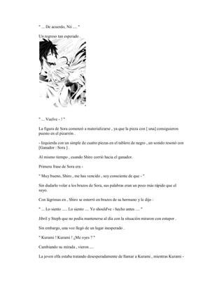 " ... De acuerdo, Nii .... "
Un regreso tan esperado .
" ... Vuelve - ! "
La figura de Sora comenzó a materializarse , ya que la pieza con [ una] consiguieron
puesto en el pizarrón .
- Izquierda con un simple de cuatro piezas en el tablero de negro , un sonido resonó con
[Ganador : Sora ] .
Al mismo tiempo , cuando Shiro corrió hacia el ganador.
Primera frase de Sora era -
" Muy bueno, Shiro , me has vencido , soy consciente de que - "
Sin dudarlo volar a los brazos de Sora, sus palabras eran un poco más rápido que el
suyo.
Con lágrimas en , Shiro se enterró en brazos de su hermano y le dijo :
" ... Lo siento ..... Lo siento .... Yo should've - hecho antes .... "
Jibril y Steph que no podía mantenerse al día con la situación miraron con estupor .
Sin embargo, una voz llegó de un lugar inesperado .
" Kurami ! Kurami ! ¿Me oyes ? "
Cambiando su mirada , vieron ....
La joven elfa estaba tratando desesperadamente de llamar a Kurami , mientras Kurami -
 