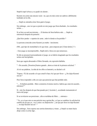 Steph le tapó la boca y se quedó sin aliento .
Kurami era como una cáscara vacía - no, que era más como un cadáver, débilmente
tumbado en la silla.
.... Steph no entendía cómo Sora ganó el juego .
Sin embargo , una vez que se pierde en este juego que Sora diseñado , los resultados
serían ....
Si se hizo un mal movimiento .... El destino de Sora hubiera sido ..... Steph se
estremeció después de pensarlo .
¿Qué hizo perder - o apartes de carne , todo lo demás se ha perdido ?
La persona conocida como Kurami ya estaba - inexistente.
(Wh , qué tipo de mentalidad es lo que tiene , para empezar por [ Estar detrás ] ? )
- Este juego es incomprensible , Steph miró a Sora con ojos temerosos .
Si ella no presenció personalmente el juego, no se habría imaginado que los resultados
serían este horripilante .
Sora que seguía abrazando el Shiro llorando, sin expresión hablaba.
" - De acuerdo, [Nosotros] hemos ganado , ahora se trata de la primera solicitud. "
Al oír sus palabras , la niña de los elfos se lamentó y se declaró a él:
"Espera - I'Ll de acuerdo a lo que usted lo hace Así que por favor - ¡¡ No dejes Kurami
sea así "
Pero Sora respondió a ella con ojos que parecían que han perdido todo.
"..... Si hubiera perdido , Shiro cometería el mismo motivo, habría que estar de acuerdo ,
entonces? "
Sí - esto fue después de que han pasado por [ Acciente ] , acordando mutuamente al
inicio del juego .
Si se revirtieron sus posiciones , ella se mofaban de Shiro .... entonces -
" Yo, yo sé que esto es una petición muy egoísta Bu, y el que se establece la solicitud de
cambio de era que yo , voy a estar a su disposición - ¡ así que por favor no deje Kurami
.... no deje Kurami sea así - "
Sin embargo , Sora expone una sonrisa demoníaca y tirano , y limpió su mano hacia
abajo como si cortar algo .
 