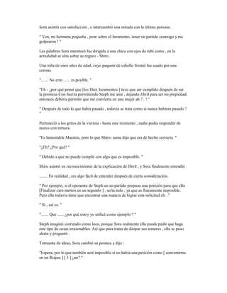 Sora asintió con satisfacción , e intercambió una mirada con la última persona .
" Ven, mi hermana pequeña , jurar sobre el Juramento, tener un partido conmigo y me
golpearon ! "
Las palabras Sora murmuró fue dirigida a una chica con ojos de rubí como , en la
actualidad se alza sobre su regazo - Shiro .
Una niña de once años de edad, cuyo paquete de cabello frontal fue usado por una
corona.
"....... No creo ...... es posible. "
"Eh - ¿por qué pensé que [los Diez Juramentos ] tuvo que ser cumplido después de ser
la promesa Con fuerza permitiendo Steph me ame , dejando Jibril para ser mi propiedad,
entonces debería permitir que me convierta en una mujer ah ? . ! "
" Después de todo lo que había pasado , todavía se trata como si nunca hubiera pasado ?
"
Perteneció a los gritos de la víctima - hasta este momento , nadie podía responder de
nuevo con ternura.
"Es lamentable Maestro, pero lo que Shiro- sama dijo que era de hecho correcta. "
"¿Eh? ¿Por qué? "
" Debido a que no puede cumplir con algo que es imposible. "
Shiro asintió en reconocimiento de la explicación de Jibril , y Sora finalmente entendió .
........ En realidad , era algo fácil de entender después de cierta consideración.
" Por ejemplo, si el oponente de Steph en un partido propuso una petición para que ella
[Finalizar cien metros en un segundo ] , sería nulo , ya que es físicamente imposible.
Pero ella todavía tiene que encontrar una manera de lograr esta solicitud eh . "
" Sí , así es. "
"....... Que ...... ¿por qué estoy yo utilicé como ejemplo ? "
Steph imaginó corriendo como loco, porque Sora realmente ella puede pedir que haga
este tipo de cosas irrazonables. Así que para tratar de disipar sus temores , ella se puso
alerta y preguntó .
Tormenta de ideas, Sora cambió su postura y dijo :
"Espera, por lo que también será imposible si no había una petición como [ convertirme
en un Riajuu ] [ 3 ] ¿no? "
 