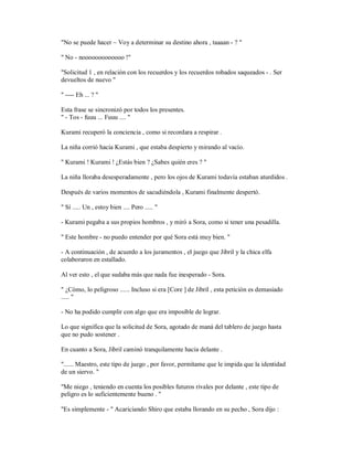 "No se puede hacer ~ Voy a determinar su destino ahora , taaaan - ? "
" No - nooooooooooooo !"
"Solicitud 1 , en relación con los recuerdos y los recuerdos robados saqueados - . Ser
devueltos de nuevo "
" ---- Eh ... ? "
Esta frase se sincronizó por todos los presentes.
" - Tos - fuuu ... Fuuu .... "
Kurami recuperó la conciencia , como si recordara a respirar .
La niña corrió hacia Kurami , que estaba despierto y mirando al vacío.
" Kurami ! Kurami ! ¿Estás bien ? ¿Sabes quién eres ? "
La niña lloraba desesperadamente , pero los ojos de Kurami todavía estaban aturdidos .
Después de varios momentos de sacudiéndola , Kurami finalmente despertó.
" Sí ..... Un , estoy bien .... Pero ..... "
- Kurami pegaba a sus propios hombros , y miró a Sora, como si tener una pesadilla.
" Este hombre - no puedo entender por qué Sora está muy bien. "
- A continuación , de acuerdo a los juramentos , el juego que Jibril y la chica elfa
colaboraron en estallado.
Al ver esto , el que sudaba más que nada fue inesperado - Sora.
" ¿Cómo, lo peligroso ...... Incluso si era [Core ] de Jibril , esta petición es demasiado
..... "
- No ha podido cumplir con algo que era imposible de lograr.
Lo que significa que la solicitud de Sora, agotado de maná del tablero de juego hasta
que no pudo sostener .
En cuanto a Sora, Jibril caminó tranquilamente hacia delante .
"...... Maestro, este tipo de juego , por favor, permítame que le impida que la identidad
de un siervo. "
"Me niego , teniendo en cuenta los posibles futuros rivales por delante , este tipo de
peligro es lo suficientemente bueno . "
"Es simplemente - " Acariciando Shiro que estaba llorando en su pecho , Sora dijo :
 