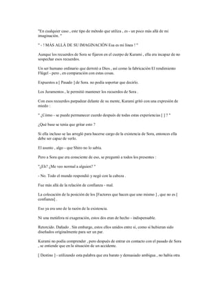 "En cualquier caso , este tipo de método que utiliza , es - un poco más allá de mi
imaginación. "
" - ! MÁS ALLÁ DE SU IMAGINACIÓN Esa es mi línea ! "
Aunque los recuerdos de Sora se fijaron en el cuerpo de Kurami , ella era incapaz de no
sospechar esos recuerdos.
Un ser humano ordinario que derrotó a Dios , así como la fabricación El rendimiento
Flügel - pero , en comparación con estas cosas.
Expuestos a [ Pasado ] de Sora. no podía soportar que decirlo.
Los Juramentos , le permitió mantener los recuerdos de Sora .
Con esos recuerdos parpadear delante de su mente, Kurami gritó con una expresión de
miedo :
" ¿Cómo - se puede permanecer cuerdo después de todas estas experiencias [ ] ? "
¿Qué base se tenía que gritar esto ?
Si ella incluso se las arregló para hacerse cargo de la existencia de Sora, entonces ella
debe ser capaz de verlo.
El asunto , algo - que Shiro no lo sabía.
Pero a Sora que era consciente de eso, se preguntó a todos los presentes :
"¿Eh? ¿Me veo normal a alguien? "
- No. Todo el mundo respondió y negó con la cabeza .
Fue más allá de la relación de confianza - mal.
La colocación de la posición de los [Factores que hacen que uno mismo ] , que no es [
confianza] .
Eso ya era uno de la razón de la existencia.
Ni una metáfora ni exageración, estos dos eran de hecho - indispensable.
Retorcido. Dañado . Sin embargo, estos ellos unidos entre sí, como si hubieran sido
diseñados originalmente para ser un par.
Kurami no podía comprender , pero después de entrar en contacto con el pasado de Sora
, se entiende que en la situación de un accidente.
[ Destino ] - utilizando esta palabra que era barato y demasiado ambigua , no había otra
 
