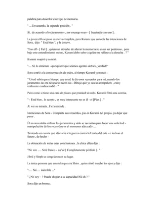 palabra para describir este tipo de memoria.
" ... De acuerdo, la segunda petición . "
Sí , de acuerdo a los juramentos , por encargo suyo - [ Izquierda con uno ] .
La joven elfa se puso en alerta completa, pero Kurami que conocía las intenciones de
Sora , dijo: " Está bien ", y la detuvo.
"Eso elf - [ Fiel ] , quiero un derecho de alterar la memoria no es un ser poderoso , pero
bajo este entendimiento mutuo, Kurami debe saber a quién me refiero a la derecha . ? "
Kurami suspiró y asintió.
".... Sí, lo entiendo - que quiere que seamos agentes dobles ¿verdad?"
Sora sonrió a la consternación de todos, al tiempo Kurami continuó :
" Usted sabía que el tiempo que usted le dio esos recuerdos para mí, usando los
juramentos no era necesario hacer eso . Dibujo que yo sea un compañero , estoy
realmente condescendió . "
Pero como si tiene una cara de pícaro que pranked un niño, Kurami filtró una sonrisa.
" - Está bien , lo acepto , es muy interesante no es él - el [Plan ] . "
Al ver su mirada , Fiel entiende .
Intenciones de Sora - Comparta sus recuerdos, pío en Kurami del propio, ya dejar que
pasar .
Él no necesitaba utilizar los juramentos y sólo se necesitan para hacer una solicitud -
manipulación de los recuerdos en el momento adecuado ....
Teniendo en cuenta que afectaría a la guerra contra la Unión del este - o incluso el
futuro , de hecho -
La obtención de todas estas conclusiones , la chica elfen dijo :
"No veo ..... Seré franco - we've [ Completamente perdido ] . "
Jibril y Steph se congelaron en su lugar.
La única persona que entendía que era Shiro , quien abrió mucho los ojos y dijo :
"..... Nii .... increíble ..."
" ¿No soy ~ ? Puede elogiar a su capacidad Nii oh ? "
Sora dijo en broma .
 