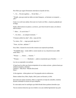 Pero Shiro que seguía firmemente enterrada en el pecho de Sora.
".... Un .... Nii está orgulloso ..... Nii de Shiro .... "
" Wuahh , para que usted me alaba con tanta franqueza , su hermano se avergonzó ....
¡Oh! "
Como si se cortó una cadena, Sora cayó en el suelo con Shiro , al parecer golpeado por
la fatiga.
Steph y Jibril entraron en pánico y corrieron , pero Sora levantó la mano y los detuvo
antes de decir :
" - Shiro .... Es casi la hora ? "
" ... Un, listos .... en cualquier momento . "
Y Kurami celebró los niña"> elfos - mano de Fiel.
"Lo siento , Fiel ..... tengo que pedir algo de ti. "
" Nuuu , ah, bien , adelante ! "
Sora, Shiro , Kurami los tres de ellos tomaron una respiración profunda .
" Wuahhhhh súper ~ miedo ahhh Lo siento mucho no voy a hacerlo de nuevo ahhh
siento Shiro ~ ~! "
" Wuuuu ~ ...... Guuuu ...... Guuuuu . "
" Wuaaaa ~ ~ ~ ~ ~ ~ ~ ~ Realmente --- ¿Qué es exactamente que el hombre ~ ~ ~ ~ ~"
Los tres se sorprendió a la multitud.
Al igual que los niños que fueron arrepentirse de sus malas acciones , gritaron hasta que
sintieron cansados y dormían -
Capítulo 2 - Blue Rose / Método direccional
Parte 1
Al día siguiente - elchea palacio real. Una pequeña sala de conferencias.
Dentro estaban Sora, Shiro, Steph y Jibril, junto con Kurami y el elfo.
Sora tenía una sonrisa sarcástica, Shiro su expresión con tapa de costumbre, mientras
Kurami contempló la escena con ojos tranquilos.
Se veían nada como los naufragios que había llorado hasta quedarse dormidos ayer.
Tras un examen minucioso que era evidente a sus ojos estaban ligeramente roja, pero
 