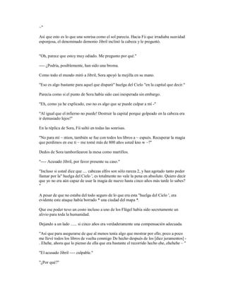 ~"
Así que esto es lo que una sonrisa como el sol parecía. Hacia Fii que irradiaba suavidad
esponjosa, el denominado demonio Jibril inclinó la cabeza y le preguntó.
"Oh, parece que estoy muy odiado. Me pregunto por qué."
---- ¿Podría, posiblemente, han sido una broma.
Como todo el mundo miró a Jibril, Sora apoyó la mejilla en su mano.
"Eso es algo bastante para aquel que disparó" huelga del Cielo "en la capital que decir."
Parecía como si el punto de Sora había sido casi inesperada sin embargo.
"Eh, como ya he explicado, eso no es algo que se puede culpar a mí -"
"Al igual que el infierno no puede! Destruir la capital porque golpeado en la cabeza era
ir demasiado lejos!"
En la réplica de Sora, Fii saltó en todas las sonrisas.
"No para mí ~ ntion, también se fue con todos los libros a ~ espués. Recuperar la magia
que perdimos en ese ti ~ me tomé más de 800 años usted kno w ~?"
Dedos de Sora tamborilearon la mesa como martillos.
"---- Acusado Jibril, por favor presente su caso."
"Incluso si usted dice que .... cabezas elfos son sólo rareza 2, y han agotado tanto poder
llamar por la" huelga del Cielo ', es totalmente no vale la pena en absoluto. Quiero decir
que yo no era aún capaz de usar la magia de nuevo hasta cinco años más tarde lo sabes?
"
A pesar de que no estaba del todo seguro de lo que era esta "huelga del Cielo ', era
evidente este ataque había borrado * una ciudad del mapa *.
Que ese poder tuvo un costo incluso a uno de los Flügel había sido secretamente un
alivio para toda la humanidad.
Dejando a un lado ...... si cinco años era verdaderamente una compensación adecuada.
"Así que para asegurarse de que al menos tenía algo que mostrar por ello, poco a poco
me llevé todos los libros de vuelta conmigo De hecho después de los [diez juramentos] -
. Ehehe, ahora que lo pienso de ella que era bastante el recorrido hecho ehe, ehehehe ~ "
"El acusado Jibril ---- culpable."
"¿Por qué?"
 
