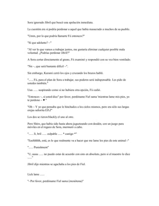 Sora ignorado Jibril que buscó una apelación inmediata.
La cuestión era si podría perdonar a aquel que había masacrado a muchos de su pueblo.
"Umm, por lo que podría llamarte Fii entonces?"
"Sí que adelante? ~"
"Al ver lo que vamos a trabajar juntos, me gustaría eliminar cualquier posible mala
voluntad. ¿Podrías perdonar Jibril?"
A Sora cortar directamente al grano, Fii examinó y respondió con su voz bien ventilado.
"Nn ~, que será bastante difícil ~".
Sin embargo, Kurami cerró los ojos y cruzando los brazos habló.
"...... Fii, para el plan de Sora a trabajar, sus poderes será indispensable. Les pido de
ustedes también."
Uuu ...... suspirando como si no hubiera otra opción, Fii cedió.
"Entonces ~, si usted dice" por favor, perdóname Fiel sama 'mientras lame mis pies, yo
te perdono ~ ♥ "
"Oh ~ Y yo que pensaba que le hinchados a los cielos mismos, pero era sólo sus largas
orejas señorita Elf ♪"
Los dos se rieron blackly el uno al otro.
Pero Shiro, que había sido hasta ahora jugueteando con desdén, con un juego para
móviles en el regazo de Sora, murmuró a cabo.
"...... Ji, bril ...... culpable ...... * castigo *"
"Eeehhhhh, está, es lo que realmente va a hacer que me lame los pies de este animal -"
"...... Punishment"
"U, uuuu ...... no puedo estar de acuerdo con esto en absoluto, pero si el maestro lo dice
......"
Jibril dijo mientras se agachaba a los pies de Fiel.
Lick lame ......
"- Por favor, perdóname Fiel sama (monótona)"
 