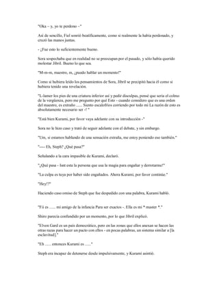 "Oka ~ y, yo te perdono ~"
Así de sencillo, Fiel sonrió beatíficamente, como si realmente la había perdonado, y
cruzó las manos juntas.
- ¿Fue esto lo suficientemente bueno.
Sora sospechaba que en realidad no se preocupan por el pasado, y sólo había querido
molestar Jibril. Bueno lo que sea.
"M-m-m, maestro, m, ¿puedo hablar un momento!"
Como si hubiera leído los pensamientos de Sora, Jibril se precipitó hacia él como si
hubiera tenido una revelación.
"L-lamer los pies de una criatura inferior así y pedir disculpas, pensé que sería el colmo
de la vergüenza, pero me pregunto por qué Esto - cuando considero que es una orden
del maestro, es extraño ...... Siento escalofríos corriendo por todo mi La razón de esto es
absolutamente necesario ser -! "
"Está bien Kurami, por favor vaya adelante con su introducción -"
Sora no le hizo caso y trató de seguir adelante con el debate, y sin embargo.
"Um, si estamos hablando de una sensación extraña, me estoy poniendo eso también."
"---- Eh, Steph? ¿Qué pasa?"
Señalando a la cara impasible de Kurami, declaró.
"¿Qué pasa - Isnt esta la persona que usa la magia para engañar y derrotarme!"
"La culpa es tuya por haber sido engañados. Ahora Kurami, por favor continúe."
"Hey!?"
Haciendo caso omiso de Steph que fue despedido con una palabra, Kurami habló.
"Fii es ...... mi amigo de la infancia Para ser exactos -. Ella es mi * master *."
Shiro parecía confundido por un momento, por lo que Jibril explicó.
"Elven Gard es un país democrático, pero en las zonas que ellos anexan se hacen las
otras razas para hacer un pacto con ellos - en pocas palabras, un sistema similar a [la
esclavitud]."
"Eh ...... entonces Kurami es ......"
Steph era incapaz de detenerse desde impulsivamente, y Kurami asintió.
 