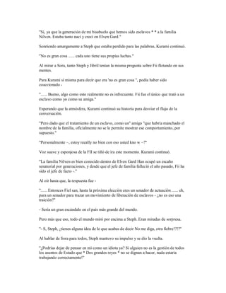 "Sí, ya que la generación de mi bisabuelo que hemos sido esclavos * * a la familia
Nilven. Estaba tanto nací y crecí en Elven Gard."
Sonriendo amargamente a Steph que estaba perdido para las palabras, Kurami continuó.
"No es gran cosa ...... cada uno tiene sus propias luchas."
Al mirar a Sora, tanto Steph y Jibril tenían la misma pregunta sobre Fii flotando en sus
mentes.
Para Kurami sí misma para decir que era 'no es gran cosa ", podía haber sido
coaccionado -
"...... Bueno, algo como esto realmente no es infrecuente. Fii fue el único que trató a un
esclavo como yo como su amiga."
Esperando que la atmósfera, Kurami continuó su historia para desviar el flujo de la
conversación.
"Pero dado que el tratamiento de un esclavo, como un" amigo "que habría manchado el
nombre de la familia, oficialmente no se le permite mostrar ese comportamiento, por
supuesto."
"Personalmente ~, estoy reeally no bien con eso usted kno w ~?"
Voz suave y esponjosa de la FII se tiñó de ira este momento. Kurami continuó.
"La familia Nilven es bien conocido dentro de Elven Gard Han ocupó un escaño
senatorial por generaciones, y desde que el jefe de familia falleció el año pasado, Fii ha
sido el jefe de facto -."
Al oír hasta que, la respuesta fue -
"...... Entonces Fiel san, hasta la próxima elección eres un senador de actuación ...... eh,
para un senador para trazar un movimiento de liberación de esclavos - ¿no es eso una
traición?"
- Sería un gran escándalo en el país más grande del mundo.
Pero más que eso, todo el mundo miró por encima a Steph. Eran miradas de sorpresa.
"- S, Steph, ¿tienes alguna idea de lo que acabas de decir No me diga, otra fiebre!?!?"
Al hablar de Sora para todos, Steph mantuvo su impulso y se dio la vuelta.
"¿Podrías dejar de pensar en mí como un idiota ya? Si alguien no es la gestión de todos
los asuntos de Estado que * Dos grandes reyes * no se dignan a hacer, nada estaría
trabajando correctamente!"
 