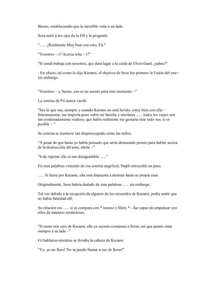 Bueno, estableciendo que la increíble vista a un lado.
Sora miró a los ojos de la FII y le preguntó.
"...... ¿Realmente Muy bien con esto, Fii."
"Vosotros ~ s? Acerca wha ~ t?"
"Si usted trabaja con nosotros, que dará lugar a la caída de Elven Gard, ¿sabes?"
- En efecto, tal como lo dijo Kurami, el objetivo de Sora fue primero la Unión del este -
sin embargo.
"Vosotros ~ s, bueno, eso es un asunto para otro momento ~"
La sonrisa de Fii nunca vaciló.
"Sea lo que sea, siempre y cuando Kurami no está herido, estoy bien con ella ~
Sinceramente, me importa poco sobre mi familia y similares ...... todos los viejos son
tan condenadamente ruidoso, que había realmente me gustaría tirar todo eso, si es
posible ~ "
Su sonrisa se mantuvo tan despreocupada como las nubes.
"A pesar de que hasta yo había pensado que sería demasiado pronto para hablar acerca
de la destrucción del país, ehehe ~"
"S-de repente ella es tan desagradable ......"
En esas palabras viniendo de esa sonrisa angelical, Steph retrocedió un paso.
...... Si fuera por Kurami, ella está dispuesta a destruir hasta su propia casa.
Originalmente, Sora habría dudado de esas palabras ...... sin embargo.
Tal vez debido a la recepción de algunos de los recuerdos de Kurami, podía sentir que
no había falsedad allí.
Su relación era ...... si se compara con * mismo y Shiro * - fue capaz de empatizar con
ellos de maneras misteriosas.
"Si tomo mis ojos de Kurami, ella en secreto comienza a llorar, así que quiero estar
siempre a su lado ~"
Fii hablaron mientras se frotaba la cabeza de Kurami.
"Yo, yo no lloro! No se puede llamar a eso de llorar!"
 