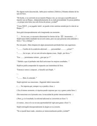 Por alguna razón desconocida , había poco realistas [ Delirios ] flotantes delante de los
ojos de Sora .
"De hecho, si se convierte en un maestro Riajuu o no, yo creo que es posible para el
maestro sea un Riajuu , independientemente de su mala personalidad. En pocas palabras
, es porque amo tiene una sola forma de pensar ¿verdad?"
"Como NEET , y un jugador inútil , no puedo evitar sentirme atraído por la vida de un
Riajuu ? "
Sora gritó desesperadamente solo imaginando ese momento .
"....... En ese caso, es necesario determinar los límites de las 【 】 Juramentos ......"
Steph nunca había meditado tan en serio antes, pero sus ojos parecían estar pidiendo a
Sora a " Go y trabajar " .
Por otra parte , Shiro después de algún pensamiento profundo hizo una sugerencia .
"........... Cambio de la condición adicional ........ personalidad ............ ¿cómo? "
"........... Así es que , tal vez esto aliviaría algunas cosas , Steph , por favor. "
"Eso ........ permítanme reiterar , ¿por qué yo ? "
" Debido a que el probador más fácil sería tener los mejores resultados . "
Steph no podía comprender la respuesta casi instantánea de Sora.
"Entonces vamos a empezar , el desafió será Steph . "
- .
"........... Bien, lo entiendo. "
Steph reprimió sus emociones , fingiendo haber renunciado .
( ...... No importa qué, siempre voy a perder a Sora. )
( Era el mismo momento, ni siquiera puedo expresar que voy a ganar contra Sora. )
(Sin mencionar en el presente caso, la necesidad de perder intencionalmente . )
( Pero ¿y si el resultado, la solicitud adicional se convertiría en Sora ? )
(A menos , ésta es la vez en una oportunidad del siglo para ganar a Sora ? )
Steph restringido desesperadamente la alegría en su corazón.
"No se puede hacer nada , mientras yo intencionalmente perder ¿verdad?"
 