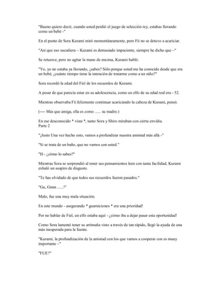 "Bueno quiero decir, cuando usted perdió el juego de selección rey, estabas llorando
como un bebé -"
En el punto de Sora Kurami miró momentáneamente, pero Fii no se detuvo a acariciar.
"Así que eso sucediera ~ Kurami es demasiado impaciente, siempre he dicho que ~"
Se retuerce, pero no agitar la mano de encima, Kurami habló.
"Yo, yo no estaba ya llorando, ¿sabes? Sólo porque usted me ha conocido desde que era
un bebé, ¿cuánto tiempo tiene la intención de tratarme como a un niño?"
Sora recordó la edad del Fiel de los recuerdos de Kurami.
A pesar de que parecía estar en su adolescencia, como un elfo de su edad real era - 52.
Mientras observaba Fii felizmente continuar acariciando la cabeza de Kurami, pensó.
(---- Más que amiga, ella es como ...... su madre.)
En ese desconocido * vista *, tanto Sora y Shiro miraban con cierta envidia.
Parte 2
"¡Justo Una vez hecho esto, vamos a profundizar nuestra amistad más allá -"
"Si se trata de un baño, que no vamos con usted."
"H - ¿cómo lo sabes?"
Mientras Sora se sorprendió al tener sus pensamientos leen con tanta facilidad, Kurami
exhaló un suspiro de disgusto.
"Te has olvidado de que todos sus recuerdos fueron pasados."
"Gu, Gnnn ......!"
Malo, fue una muy mala situación.
En este mundo - asegurando * guarniciones * era una prioridad!
Por no hablar de Fiel, un elfo estaba aquí - ¿cómo iba a dejar pasar esta oportunidad!
Como Sora lamentó tener su artimaña visto a través de tan rápido, llegó la ayuda de una
más inesperada para la fuente.
"Kurami, la profundización de la amistad con los que vamos a cooperar con es muuy
importante ~"
"FUE?"
 