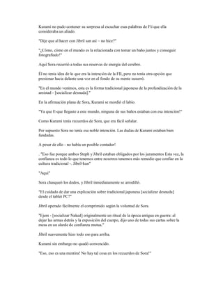 Kurami no pudo contener su sorpresa al escuchar esas palabras de Fii que ella
consideraba un aliado.
"Dije que al hacer con Jibril san así ~ no hice?"
"¿Cómo, cómo en el mundo es la relacionada con tomar un baño juntos y conseguir
fotografiado!"
Aquí Sora recurrió a todas sus reservas de energía del cerebro.
Él no tenía idea de lo que era la intención de la FII, pero no tenía otra opción que
presionar hacia delante una voz en el fondo de su mente susurró.
"En el mundo venimos, esta es la forma tradicional japonesa de la profundización de la
amistad - [socializar desnuda]."
En la afirmación plana de Sora, Kurami se mordió el labio.
"Ya que E-que llegaste a este mundo, ninguna de sus baños estaban con esa intención!"
Como Kurami tenía recuerdos de Sora, que era fácil señalar.
Por supuesto Sora no tenía esa noble intención. Las dudas de Kurami estaban bien
fundadas.
A pesar de ello - no había un posible contador!
. "Eso fue porque ambos Steph y Jibril estaban obligados por los juramentos Esta vez, la
confianza es todo lo que tenemos entre nosotros tenemos más remedio que confiar en la
cultura tradicional -. Jibril-kun"
"Aquí"
Sora chasqueó los dedos, y Jibril inmediatamente se arrodilló.
"El cuidado de dar una explicación sobre tradicional japonesa [socializar desnuda]
desde el tablet PC?"
Jibril operado fácilmente el comprimido según la voluntad de Sora.
"Ejem - [socializar Naked] originalmente un ritual de la época antigua en guerra: al
dejar las armas detrás y la exposición del cuerpo, dijo uno de todas sus cartas sobre la
mesa en un alarde de confianza mutua."
Jibril suavemente hizo todo eso para arriba.
Kurami sin embargo no quedó convencido.
"Eso, eso es una mentira! No hay tal cosa en los recuerdos de Sora!"
 