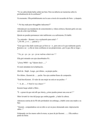 "Yo no sabía dónde había salido tan bien. Pero no debería ser memorias sobre la
profundización de la confianza?"
Un momento. Ella probablemente era la caza a través de recuerdos de Sora - y después.
"- No hay nada pero thougghhts indecentes?"
Afectada por esa inundación de conocimientos y vídeos eróticos, Kurami gritó con una
cara de color rojo brillante.
Quizás no pueden permanecer más indiferente a su sufrimiento, Fii habló.
"Lo entiendo ~ Kurami, voy a rechazarlo para usted ~"
"¿ Eh Ah , y- sí ...... gracias y - "
"Creo que te has dado cuenta que ya Sora sa ~ n , pero esto es lo que realmente quería
Kurami a sa ~ y ella no tiene confianza en sus proporciones , por lo que ella se niega - .
"
" Yo, yo - yo - yo - yo - yo no vuelvas a decir eso ! ?
Ella giró mirando con ojos desorbitados Fii .
"¿Estoy WRO ~ ng ? Quiero decir ......"
Fii miró alrededor de la habitación .
Jibril de . Steph . Luego , por último , su propio pecho .
Por último , Kurami de ...... pecho. Sus ojos estaban llenos de compasión.
"Está bien Kurami . El valor de una mujer no está en sus pechos ~"
" - A, ah ...... f- bien lo voy a hacer ! "
Kurami luego señaló a Shiro .
"E - a pesar de que está allí que shorty, ¿cómo puedes pensar una cosa así ? "
Shiro levantó la vista del juego que estaba jugando , y ladeó la cabeza.
Afectuosa sonrisa de la FII sólo profundizó sin embargo, y habló como una madre a su
hijo.
" Kurami , comparándose con un niño es ser un poco demasiado auto- depreciación
sabes ~"
Golpeando con las manos sobre la mesa, se puso de pie Kurami . ...... Ella estaba a
punto de llorar .
 