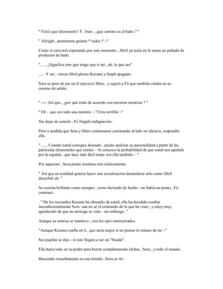 " Fiiiiii que idiooooottt ! F , bien , ¿qué camino es el baño ? "
" Alriight , permíteme guiarte * todos * ~"
Como si estuviera esperando por este momento , Jibril ya tenía en la mano un puñado de
productos de baño.
"...... ¿Significa esto que tengo que ir así , ah, lo que sea"
...... Y así , vieron Jibril plomo Kurami y Steph apagado.
Sora se puso de pie en el ejercicio Shiro , y siguió a Fii que también estaba en su
camino de salida.
" ---- Así que , ¿por qué estás de acuerdo con nuestras mentiras ? "
" Eh ~ que era todo una mentira ~ ? Eres terrible ~"
Sin dejar de sonreír , Fii fingida indignación .
Pero a medida que Sora y Shiro continuaron caminando al lado en silencio, respondió
ella.
" ...... Cuando usted consigue desnudo , puedo analizar su personalidad a partir de las
partículas elementales que emites ~ Si conozco la probabilidad de que usted nos apuñala
por la espalda , que hace más fácil tratar con ella también ~ "
Por supuesto , Sora pensó mientras reía irónicamente.
" Así que en realidad quieres hacer una socialización desnudarse sólo como Jibril
describió eh. "
Su sonrisa brillante como siempre , como diciendo de hecho - no había un punto , Fii
continuó .
. " De los recuerdos Kurami ha obtenido de usted, ella ha decidido confiar
incondicionalmente Sora -san no sé el contenido de lo que ha visto , y estoy muy
agradecido de que no arriesga su vida - sin embargo. "
Aunque su sonrisa se mantuvo , con los ojos entrecerrados.
"Aunque Kurami confía en ti , que sería mejor si no piensa lo mismo de mí ~"
Sus pupilas se dijo - si esto llegara a ser un "fraude" .
Ella haría todo en su poder para borrar completamente elchea , Sora , y todo el mundo .
Buscando resueltamente en esa mirada , Sora se rió .
 