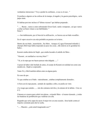 verdaderas intenciones ? Voy a perder la confianza , si ese es el caso . "
Si perdían a alguien en las esferas de la trampa, el engaño y la guerra psicológica , sería
jaque mate.
Fii habían previsto incluso el "último recurso" que habían preparado .
" ...... Bueno , vamos a estar enfrentando Elven Gard , tarde o temprano , así que vamos
a echar un buen vistazo a sus habilidades. "
Parte 3
---- Inevitablemente, por el bien de la calificación , se fueron con un baño woodfire .
En el vapor excesivo era más probable un paraíso en la tierra .
Dentro de ese baño , insatisfecho , fue Shiro . Aunque el [ agua Elemental infundió ]
champú Jibril trajo había mejorado un poco las cosas , ella todavía no le gustaban los
baños .
Kurami estaba detrás de Steph , que estaba lavando el cabello de Shiro .
" Kurami , en realidad se ven muy bien? "
" Sí, es la ropa que me hacen parecer más delgada ......"
A pesar de haber sido burlado de antes, el cuerpo de Kurami en realidad era como una
modelo de ; Steph se sorprendió .
Tanto Fii y Jibril también deben estar en alguna parte.
En caso de que .
Ya que estaban en el baño - naturalmente , estaban completamente desnudos .
A Sora con la ropa puesta , sentado de espaldas a ellos, no podía ser visto.
( Le ruego que ustedes ...... mis dos cámaras móviles y la cámara de la tableta . Creo en
ti !)
Cámaras se crearon para cubrir tres plazas , evitando Shiro - el menor desnuda , y todas
las banderas de prohibición que vendrían con ella.
Rogando que sería capaz de sacar el mejor tiro en esta ocasión , Sora luchó contra el
impulso constante para dar la vuelta.
"...... Maestro , ¿está usted imaginando eso? "
 