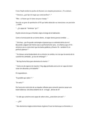 Como Steph miraba los pechos de Kurami con simpatía presuntuoso , Fii continuó .
" Entonces, ¿qué tipo de magia que usted prefiere? ~"
"Mm - es bueno que lo tienes tan poco tiempo. "
Sora dio un gesto de aprobación al FII que había deducido sus intenciones con precisión
, y habló.
" - ¿Es capaz de " feminizar "yo ? "
El grito sincero de que el hombre viajó a lo largo de la habitación.
Como si la invocación de un viento divino , el vapor denso parecía temblar ......
" Si lo hace , por fin puedo contemplar el paraíso que se extiende detrás de mí !
Buscando a alguien del mismo sexo es perfectamente sana , si se llama a que el 18 +
entonces eso es como decir que los baños públicos y Onsens 18 + también! Es la
perfecta planear ! "
" Si el deseo carnal desbordante de su interior no cambia, no creo que la esencia de la
cuestión ha cambiado , ya sea sin embargo? ~"
" No hay forma física para demostrar la mente ! "
" Como era de esperar de maestro ! Hay algo profundo acerca de ser capaz de decir
cosas tan absurdas y sin dudarlo! "
Fii respondieron .
"Es posible que sabes ? ~"
"En serio ? "
Por fuerza de restricción de su impulso reflexivo para convertir parecía causar una
lesión dolorosa. Una diosa delante de él - en lugar , detrás de él !
" Es sólo que usted no será capaz de volver atrás, ¿estás bien con eso? ~"
---- ¿Eh?
" Dos elementos mágicos determinan el género Si son la misma que es femenino, si
 