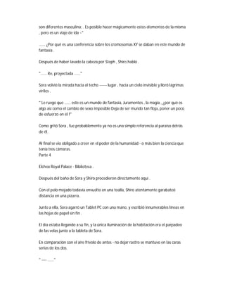 son diferentes masculina; . Es posible hacer mágicamente estos elementos de la misma
, pero es un viaje de ida ~"
...... ¿Por qué es una conferencia sobre los cromosomas XY se daban en este mundo de
fantasía .
Después de haber lavado la cabeza por Steph , Shiro habló .
"...... Re, proyectada ......"
Sora volvió la mirada hacia el techo ------ lugar , hacia un cielo invisible y lloró lágrimas
viriles .
" Le ruego que ...... este es un mundo de fantasía, Juramentos , la magia , ¿por qué es
algo así como el cambio de sexo imposible Deja de ser mundo tan floja, poner un poco
de esfuerzo en él !"
Como gritó Sora , fue probablemente ya no es una simple referencia al paraíso detrás
de él.
Al final se vio obligado a creer en el poder de la humanidad - o más bien la ciencia que
tenía tres cámaras.
Parte 4
Elchea Royal Palace - Biblioteca .
Después del baño de Sora y Shiro procedieron directamente aquí .
Con el pelo mojado todavía envuelto en una toalla, Shiro atentamente garabateó
distancia en una pizarra.
Junto a ella, Sora agarró un Tablet PC con una mano, y escribió innumerables líneas en
las hojas de papel sin fin .
El día estaba llegando a su fin, y la única iluminación de la habitación era el parpadeo
de las velas junto a la tableta de Sora.
En comparación con el aire frívolo de antes - no dejar rastro se mantuvo en las caras
serias de los dos.
" ---- ......"
 