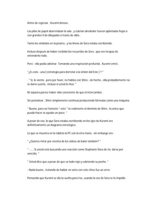 Antes de regresar , Kurami detuvo .
Las pilas de papel abarrotaban la sala , y cubrían alrededor fueron aplastadas hojas o
con grandes X de dibujadas a través de ellos .
Tanto los símbolos en la pizarra , y las líneas de Sora estaba escribiendo .
Incluso después de haber recibido los recuerdos de Sora , que era incapaz de
entenderlo todo .
Pero - ella podía adivinar. Tomando una respiración profunda , Kurami entró .
"¿Es esto - una [ estrategia para derrotar a la Unión del Este ] ? "
. " Sí, lo siento , pero por favor, no hables con Shiro - de hecho , ella probablemente no
se daría cuenta , incluso si usted lo hizo. "
Ni siquiera parece haber sido consciente de que el intercambio .
Sin pestañear , Shiro simplemente continuó produciendo fórmulas como una máquina.
" Bueno, para ser honesto " esto " es realmente el dominio de Shiro , lo único que
puedo hacer es ayudar un poco. "
A pesar de eso, lo que Sora estaba escribiendo en los ojos de Kurami era
definitivamente un diagrama estratégico.
Lo que se muestra en la tableta la PC con la otra mano , sin embargo era -
" ¿Quieres mirar por encima de los videos de baño también? "
" ...... Si usted está buscando una reacción como Stephanie Dora de mí, darse por
vencido. "
" Usted dice que a pesar de que va todo rojo y cubriendo su pecho. "
- Nada bueno , tratando de hablar en serio con este chico fue un error.
Pensando que Kurami se dio la vuelta para irse, cuando la voz de Sora se lo impidió.
 