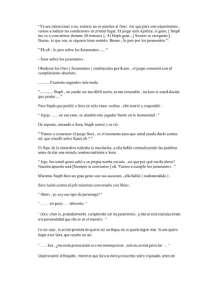 "Ya sea intencional o no, todavía no se pierden al final. Así que para este experimento ,
vamos a indicar las condiciones en primer lugar. El juego será Ajedrez, si gano, [ Steph
me va a convertirse durante 30 minutos ] . Si Steph gana , [ Sweets se otorgarán ] .
Bueno, lo que sea, ni siquiera tiene sentido. Bueno , lo juro por los juramentos " .
" Eh eh , lo juro sobre los Juramentos ..... "
- Jurar sobre los juramentos .
Obedecer los Diez [ Juramentos ] establecidos por Kami , el juego comenzó con el
cumplimiento absoluto .
........... Cuarenta segundos más tarde.
"............. Steph , no puede ser tan débil razón, es tan miserable , incluso si usted decide
que perder ... "
Para Steph que perdió a Sora en sólo cinco vueltas , ella sonrió y respondió :
" Jejeje ....... en ese caso, se añadirá otro jugador fuerte en la humanidad . "
De repente, mirando a Sora, Steph sonrió y se rió.
" Vamos a comenzar el juego Sora , es el momento para que usted pueda duelo contra
mí, que triunfó sobre Kami oh ? "
El flujo de la atmósfera rodeaba la muchacha, y ella habló contradiciendo las palabras
antes de dar una mirada condescendiente a Sora.
" Jeje, fue usted quien saltó a su propia tumba cavada , así que por qué vacila ahora?
Nuestra apuesta será [Siempre te conviertes ] oh. Vamos a cumplir los juramentos . "
Mientras Steph hizo un gran gesto con sus acciones , ella habló ( malentendido ) .
Sora luchó contra el jefe mientras conversaba con Shiro .
" Shiro , yo soy ese tipo de personaje? "
".......... Un poco ...... diferente. "
" Dora -chan es, probablemente, cumpliendo con los juramentos , y ella se está reproduciendo
a la personalidad que ella ve en el maestro . "
En ese caso , la acción prevista de querer ser un Riajuu no se puede lograr más. Si uno quiere
llegar a ser Sora, que resulta ser así.
"........ Eso , ¿me estás provocación la o me menospreciar , este es un mal juicio tal ..... "
Steph levantó el flequillo , mientras que Sora la miró y recuerdos sobre el pasado, antes de
 