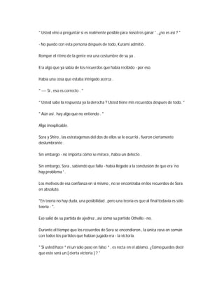 " Usted vino a preguntar si es realmente posible para nosotros ganar ' , ¿no es así ? "
- No puedo con esta persona después de todo, Kurami admitió .
Romper el ritmo de la gente era una costumbre de su ya .
Era algo que ya sabía de los recuerdos que había recibido - por eso.
Había una cosa que estaba intrigado acerca .
" ---- Sí , eso es correcto . "
" Usted sabe la respuesta ya la derecha ? Usted tiene mis recuerdos después de todo. "
" Aún así , hay algo que no entiendo . "
Algo inexplicable.
Sora y Shiro , las estratagemas del dos de ellos se le ocurrió , fueron ciertamente
deslumbrante .
Sin embargo - no importa cómo se mirara , había un defecto .
Sin embargo, Sora , sabiendo que falla - había llegado a la conclusión de que era 'no
hay problema ' .
Los motivos de esa confianza en sí mismo , no se encontraba en los recuerdos de Sora
en absoluto.
"En teoría no hay duda, una posibilidad , pero una teoría es que al final todavía es sólo
teoría - ".
Eso salió de su partida de ajedrez , así como su partido Othello - no.
Durante el tiempo que los recuerdos de Sora se encendieron , la única cosa en común
con todos los partidos que habían jugado era - la victoria.
" Si usted hace * ni un solo paso en falso * , es recta en el abismo. ¿Cómo puedes decir
que este será un [ cierta victoria ] ? "
 