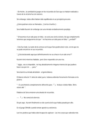 - De hecho , la cantidad de juegos en los recuerdos de Sora que se habían realizado a
través de la victoria fue sin número.
Sin embargo, todos ellos habían sido equilibrada en un precipicio precaria.
¿Cómo podrían estos ser llamados , [ ciertos triunfos ] -
Sora habló Kurami sin embargo con una mirada verdaderamente perplejo.
" Si hacemos ni un solo paso en falso , no será una cierta victoria. Así que simplemente
tenemos que asegurarnos de que * no hacemos un solo paso en falso * ¿verdad?"
- Esto fue todo. La razón de la certeza con la que Sora podría decir esto, era lo que no
se pudo encontrar en sus recuerdos .
" ¿Está declarando aquí que definitivamente no va a hacer ni un solo error?"
Kurami miró mientras hablaba , pero Sora respondió con una risa .
" Jajaja , eso es imposible , no hay absolutamente ninguna manera de que pudiera
hacer eso por mí ...... pero "
Sora barrió su mirada alrededor - al genio blanco.
El blanco niña de 11 años de edad, puro, todavía ardiendo ferozmente fórmulas en la
pizarra.
" - Es una historia completamente diferente para 「 」 Incluso si debo fallar, Shiro
estará allí. ".
Palabras de Sora enviaron una oleada de recuerdos.
---- 「 」 No conocía la derrota.
De pie aquí , Kurami finalmente se dio cuenta de lo que había pasado por alto.
En el juego Othello cuando tenían apostó su existencia.
Las tres piedras que había sido incapaz de capturar - Las tres cosas que valoraba más
 