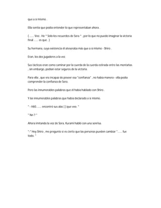 que a sí mismo .
Ella sentía que podía entender lo que representaban ahora .
( ...... Veo . He * Sólo los recuerdos de Sora * , por lo que no puedo imaginar la victoria
final ...... es que . )
Su hermana, cuya existencia él atesoraba más que a sí mismo - Shiro .
Eran, los dos jugadores a la vez.
Sus tácticas eran como caminar por la cuerda de la cuerda estirada entre las montañas
, sin embargo, podían estar seguros de la victoria.
Para ella , que era incapaz de poseer esa "confianza" , no había manera - ella podía
comprender la confianza de Sora.
Pero las innumerables palabras que él había hablado con Shiro .
Y las innumerables palabras que había declarado a sí mismo.
" - HAS ...... encontró sus alas [ ] que veo. "
" Nn ? "
Ahora imitando la voz de Sora, Kurami habló con una sonrisa.
"-" Hey Shiro , me pregunto si es cierto que las personas pueden cambiar "...... fue
todo. "
 