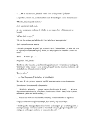 "? ..... Oh Si ese es el caso, entonces vamos a ver lo que pasaría - ¿verdad?"
Lo que Sora pensaba era, usando la última carta de triunfo para causar el mayor acoso -
"Maestro, perdona que te moleste."
Jibril repente salió de la nada.
Al ver a un elemento en forma de cilindro en sus manos, Sora y Shiro repente se
levantó.
"¡Whoa Jibril es eso -!?"
"Sí, éste fue enviado por la Unión del Este, la fecha de la competición."
Jibril continuó mientras sonreía:
». Parecía que alguien no quería que luchemos con la Unión del Este y la cerró con llave
en algún lugar de elchea King City Bueno, era porque parecían sospechar cuando me
mira -"
"Guuu .... A menos que ...."
Porque era Jibril, ella kil -
"Por favor, estar tranquilo, yo cortésmente y pacíficamente convencido de la otra parte.
Gentilmente miré a los ojos y tosió un poco, lo que le causó a mojar sus pantalones y él
sin dudarlo me di la carta mientras llora."
"Es, ¿es así ...."
- Los Diez [Juramentos]. No incluye la intimidación?
No, antes de eso, ¿no es el saqueo si impidió la carta se metan en nuestras manos -
Sin embargo, Steph abrazó la cabeza y dijo:
".... Debí haber adivinado ...... porque involucraba el destino de Imanity ...... Mientras
alguien en el parlamento no jurar por no [Dar informes falsos a Sora], luego él podría
obtener los [Derechos enviar la carta] y - "
.... Parecía que Steph era muy flexible, siempre y cuando se trataba de la política.
Un poco cambiando su opinión de Steph, Sora pensó y dijo en voz baja:
"- Por lo que fue mi culpa alguien no especificó un plazo para que la carta llegue Oi, si
Imanity hace algo como esto cuando se presenta la situación, por qué no pueden usar
ese tipo de cerebro para centrarse en los asuntos del país? . "
 
