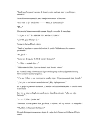"Desde que Sora es el enemigo de Imanity, están haciendo todo lo posible para
detenerlo."
Steph fríamente respondió, pero Sora jovialmente no le hizo caso.
"Está bien, lo que está escrito ---------- Shiro, la fecha de hoy?"
"27 ...."
El rostro de Sora se puso rígido cuando Shiro le respondió de inmediato.
"-!?! ¿No es HOY LA FECHA DE LA COMPETENCIA"
"¡Eh? Th, que, el tiempo es -"
Sora gritó hacia el Steph pánico.
"Desde el atardecer - ¡menos de la mitad de un día Oi Obtienen todos vosotros
preparados!"
"Yo, yo sé -"
"Como era de esperar de Jibril, siempre dispuesto."
".... Shiro .... es todo listo ...."
"El hermano de Shiro, Sora, es siempre bien! Bueno, vamos!"
En cuanto a Sora y compañía que se pusieron de pie y dijeron que [estamos listos],
Steph comenzó a entrar en pánico.
"¡Th, que Oi Esta es una competencia para los países Al menos desgaste traje formal -!"
"¿Eh? ¿No es éste nuestro atuendo formal? ¿Hay algún problema?"
En el grupo de personas anormales, la persona verdaderamente normal se conoce como
la anomalía.
Los tres se miraron Steph, mirándola como si dando a entender: ["¿De qué estás
hablando"] -
"~ ~ ~ ~ Fi, Fine! Que así sea!"
"Entonces, Masters y Dora-chan, por favor, se aferran a mí, voy a saltar a la embajada -"
"Ah, Jibril, no hay necesidad de eso."
Después de negarse manera más rápida de viajar Jibril, Sora se volvió hacia el Steph
ralentí.
 