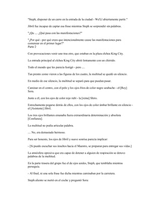 "Steph, disponer de un carro en la entrada de la ciudad - We'Ll abiertamente partir."
Jibril fue incapaz de captar esa frase mientras Steph se sorprendió sin palabras.
"¿Qu .... ¿Qué pasa con las manifestaciones?"
"¿Por qué - por qué crees que intencionalmente cause las manifestaciones para
comenzar en el primer lugar?"
Parte 2
Con provocaciones venir uno tras otro, que estaban en la plaza elchea King City.
La entrada principal al elchea King City abrió lentamente con un chirrido.
Todo el mundo que les parecía fustigó - pero ....
Tan pronto como vieron a las figuras de los cuatro, la multitud se quedó en silencio.
En medio de ese silencio, la multitud se separó para que puedan pasar.
Caminar en el centro, con el pelo y los ojos fríos de color negro azabache - el [Rey]
Sora.
Junto a él, con los ojos de color rojo rubí - la [reina] Shiro.
Estrechamente pegarse detrás de ellos, con los ojos de color ámbar brillante en silencio -
el [Asistente] Jibril.
Los tres ojos brillantes emanaba fuera extraordinaria determinación y absoluta
[Confianza].
La multitud no podía articular palabra.
.... No, era demasiado hermoso.
Para ser honesto, los ojos de Jibril y suave sonrisa parecía implicar:
- [Si puedo escuchar sus insultos hacia el Maestro, se preparan para entregar sus vidas.]
La atmósfera opresiva que era capaz de detener a alguien de respiración se detuvo
palabras de la multitud.
En la parte trasera del grupo fue el de ojos azules, Steph, que temblaba mientras
perseguía.
- Al final, ni una sola frase fue dicha mientras caminaban por la carretera.
Steph aliento se metió en el coche y preguntó Sora:
 