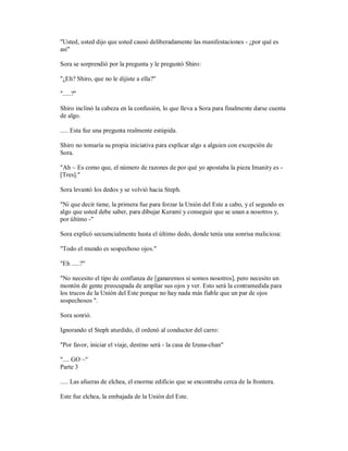 "Usted, usted dijo que usted causó deliberadamente las manifestaciones - ¿por qué es
así"
Sora se sorprendió por la pregunta y le preguntó Shiro:
"¿Eh? Shiro, que no le dijiste a ella?"
".....?"
Shiro inclinó la cabeza en la confusión, lo que lleva a Sora para finalmente darse cuenta
de algo.
..... Esta fue una pregunta realmente estúpida.
Shiro no tomaría su propia iniciativa para explicar algo a alguien con excepción de
Sora.
"Ah ~ Es como que, el número de razones de por qué yo apostaba la pieza Imanity es -
[Tres]."
Sora levantó los dedos y se volvió hacia Steph.
"Ni que decir tiene, la primera fue para forzar la Unión del Este a cabo, y el segundo es
algo que usted debe saber, para dibujar Kurami y conseguir que se unan a nosotros y,
por último -"
Sora explicó secuencialmente hasta el último dedo, donde tenía una sonrisa maliciosa:
"Todo el mundo es sospechoso ojos."
"Eh .....?"
"No necesito el tipo de confianza de [ganaremos si somos nosotros], pero necesito un
montón de gente preocupada de ampliar sus ojos y ver. Esto será la contramedida para
los trucos de la Unión del Este porque no hay nada más fiable que un par de ojos
sospechosos ".
Sora sonrió.
Ignorando el Steph aturdido, él ordenó al conductor del carro:
"Por favor, iniciar el viaje, destino será - la casa de Izuna-chan"
".... GO ~"
Parte 3
..... Las afueras de elchea, el enorme edificio que se encontraba cerca de la frontera.
Este fue elchea, la embajada de la Unión del Este.
 