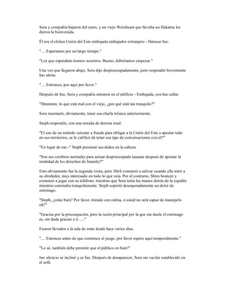 Sora y compañía bajaron del carro, y un viejo Werebeast que llevaba un Hakama les
dieron la bienvenida.
Él era el elchea Unión del Este embajada embajador extranjero - Hatsuse Ino.
".... Esperamos por un largo tiempo."
"Los que esperaban éramos nosotros. Bueno, deberíamos empezar."
Una vez que llegaron abajo, Sora dijo despreocupadamente, pero respondió brevemente
Ino alerta.
".... Entonces, por aquí por favor."
Después de Ino, Sora y compañía entraron en el edificio - Embajada, con Ino callar.
"Hmmmm, lo que está mal con el viejo, ¿por qué está tan tranquilo?"
Sora murmuró, obviamente, tener esa charla irónica anteriormente.
Steph respondió, con una mirada de derrota total:
"El uso de un método cercano a fraude para obligar a la Unión del Este a apostar todo
en sus territorios, se le calificó de tener ese tipo de conversaciones con él?"
"En lugar de eso -" Steph presionó sus dedos en la cabeza.
"Son sus cerebros normales para actuar despreocupada taaaaan después de apostar la
totalidad de los derechos de Imanity?"
Esto obviamente fue la segunda visita, pero Jibril comenzó a salivar cuando ella miró a
su alrededor, muy interesado en todo lo que veía. Por el contrario, Shiro bostezó y
comenzó a jugar con su teléfono; mientras que Sora tenía las manos detrás de la espalda
mientras caminaba tranquilamente. Steph soportó desesperadamente un dolor de
estómago.
"Steph, ¿estás bien? Por favor, tómalo con calma, o usted no será capaz de manejarlo
oh?"
"Gracias por la preocupación, pero la razón principal por la que me duele el estómago
es, sin duda gracias a ti ....."
Fueron llevados a la sala de estar desde hace varios días.
".... Entonces antes de que comience el juego, por favor espere aquí temporalmente."
"Lo sé, también debe permitir que el público en bien!"
Ino silencio se inclinó y se fue. Después de desaparecer, Sora sin vacilar establecido en
el sofá.
 