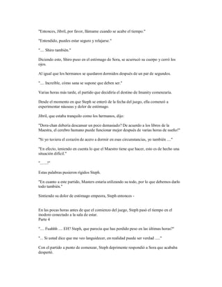 "Entonces, Jibril, por favor, llámame cuando se acabe el tiempo."
"Entendido, puedes estar seguro y relajarse."
".... Shiro también."
Diciendo esto, Shiro puso en el estómago de Sora, se acurrucó su cuerpo y cerró los
ojos.
Al igual que los hermanos se quedaron dormidos después de un par de segundos.
".... Increíble, cómo sana se supone que deben ser."
Varias horas más tarde, el partido que decidiría el destino de Imanity comenzaría.
Desde el momento en que Steph se enteró de la fecha del juego, ella comenzó a
experimentar náuseas y dolor de estómago.
Jibril, que estaba tranquilo como los hermanos, dijo:
"Dora-chan debería descansar un poco demasiado? De acuerdo a los libros de la
Maestra, el cerebro humano puede funcionar mejor después de varias horas de sueño!"
"Si yo tuviera el corazón de acero a dormir en esas circunstancias, yo también ...."
"En efecto, teniendo en cuenta lo que el Maestro tiene que hacer, esto es de hecho una
situación difícil."
".......!"
Estas palabras pusieron rígidos Steph.
"En cuanto a este partido, Masters estaría utilizando su todo, por lo que debemos darlo
todo también."
Sintiendo su dolor de estómago empeora, Steph entonces -
En las pocas horas antes de que el comienzo del juego, Steph pasó el tiempo en el
inodoro conectado a la sala de estar.
Parte 4
".... Fuahhh .... EH? Steph, que parecía que has perdido peso en las últimas horas?"
"... Si usted dice que me veo languidecer, en realidad puede ser verdad ....."
Con el partido a punto de comenzar, Steph deprimente respondió a Sora que acababa
despertó.
 