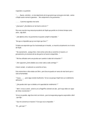 responder a su petición.
"......... Bueno, está bien , es más deprimente de lo que pensé que sería para este lado , vamos
a Steph vuelve normal si ganamos - . Me comprometí a los juramentos . "
........... Cuarenta segundos más tarde.
"¿Qué pasó ? ¿No debería ser tan fuerte como tú ? "
Para una reacción muy natural procedente de Steph que perdió en el mismo tiempo como
antes , dijo Jibril .
" ¿No dijimos antes, los juramentos no puede cumplir lo imposible. "
"Así que es imposible que yo sea mejor que Sora ? "
Si había una expresión que fue traicionado por el mundo , se muestra actualmente en el rostro
de Steph .
" No exactamente , aunque Dora -chan sentía como ella se convirtió en maestro, el
pensamiento y la memoria de las dos partes no fueron compartidos . "
" Me has utilizado como una prueba aun cuando se sabía de la situación ? "
" ¡Por supuesto! ¿Cómo diablos vas a estar codo a codo conmigo ? "
A decir verdad , si realmente se convirtió en Sora.
Esto estaría bien si ella estaba con Shiro , pero Sora no puede ser nunca de más fuerte por sí
solo la Humanidad.
" Fuuuu .......... pero sigue siendo insuficiente. Tal vez sea porque Steph tiene un rendimiento
deficiente. "
" ¿No puedes decir que es debido a mi capacidad de rendimiento ? "
" Jibril , le toca a usted , usted es un La FlügelThe celestial con alas , por lo que debe ser capaz
de imitar a la derecha ? "
Tal vez era posible, algo Sora miró con interés , pero la inesperada pregunta sorprendió a Jibril
, que dijo :
" Que me convierta en maestro ? Creo que eso es imposible. "
"Eh , ¿por qué ? "
 