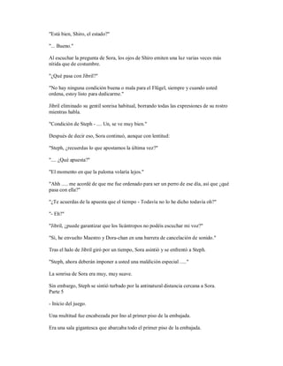 "Está bien, Shiro, el estado?"
"... Bueno."
Al escuchar la pregunta de Sora, los ojos de Shiro emiten una luz varias veces más
nítida que de costumbre.
"¿Qué pasa con Jibril?"
"No hay ninguna condición buena o mala para el Flügel, siempre y cuando usted
ordena, estoy listo para dedicarme."
Jibril eliminado su gentil sonrisa habitual, borrando todas las expresiones de su rostro
mientras habla.
"Condición de Steph - .... Un, se ve muy bien."
Después de decir eso, Sora continuó, aunque con lentitud:
"Steph, ¿recuerdas lo que apostamos la última vez?"
".... ¿Qué apuesta?"
"El momento en que la paloma volaría lejos."
"Ahh ..... me acordé de que me fue ordenado para ser un perro de ese día, así que ¿qué
pasa con ella?"
"¿Te acuerdas de la apuesta que el tiempo - Todavía no lo he dicho todavía oh?"
"- Eh?"
"Jibril, ¿puede garantizar que los licántropos no podéis escuchar mi voz?"
"Sí, he envuelto Maestro y Dora-chan en una barrera de cancelación de sonido."
Tras el halo de Jibril giró por un tiempo, Sora asintió y se enfrentó a Steph.
"Steph, ahora deberán imponer a usted una maldición especial ....."
La sonrisa de Sora era muy, muy suave.
Sin embargo, Steph se sintió turbado por la antinatural distancia cercana a Sora.
Parte 5
- Inicio del juego.
Una multitud fue encabezada por Ino al primer piso de la embajada.
Era una sala gigantesca que abarcaba todo el primer piso de la embajada.
 