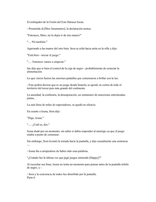 El embajador de la Unión del Este Hatsuse Izuna.
- Prometida al [Diez Juramentos], la declaración mutua.
"Entonces, Shiro, no lo dejes ir de mis manos!"
".... Nii también."
Agarrando a las manos del otro bien. Sora se echó hacia atrás en la silla y dijo:
"Está bien - iniciar el juego."
"..... Entonces vamos a empezar."
Ino dijo que si bien el control de la caja de negro - probablemente de conectar la
alimentación.
Lo que vieron fueron las enormes pantallas que comenzaron a brillar con la luz.
- Esto podría decirse que es un juego donde Imanity se apostó en contra de todo el
territorio del tercer país más grande del continente.
La ansiedad, la confusión, la desesperación, un sinnúmero de emociones entrelazadas
juntas,
La sala llena de miles de espectadores, se quedó en silencio.
En cuanto a Izuna, Sora dijo:
"Digo, Izuna."
"..... ¿Cuál es, des."
Izuna dudó por un momento, sin saber si debía responder al enemigo ya que el juego
estaba a punto de comenzar.
Sin embargo, Sora levantó la mirada hacia la pantalla, y dijo casualmente una sentencia
....
- Izuna iba a arrepentirse de haber oído esas palabras.
"¿Cuándo fue la última vez que jugó juegos sintiendo [Happy]?"
Al escuchar esa frase, Izuna no tenía un momento para pensar antes de la pantalla teñido
de negro, y -
- Sora y la conciencia de todos fue absorbido por la pantalla.
Parte 6
 