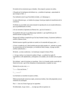 En medio de las conciencias que se hunden , Sora empezó a pensar con calma .
( Pasando por la inteligencia del difunto rey , y también el espionaje , especulando lo
que el juego es fácil . )
Fue realmente como lo que Sora había revelado , a [ videojuegos ] .
La única diferencia que , se trataba de un juego virtual que implica la transferencia de la
conciencia.
El difunto rey recordado este asunto durante la reproducción en un [ mundo diferente ],
que era probablemente su límite.
( En ese momento el oponente era Hatsuse Ino , que era el anciano. )
El expediente dice que es un [ Body juego soplando ] - que significaba que era
definitivamente un juego FPS [ 1 ] .
Después de la última competición que fue hace bastante tiempo, el oponente también se
cambió a Hatsuse Izuna .
Definitivamente significó que hubo un cambio en el contenido del juego, pero ..... -
( Como se trataba de un [ Abrir] partido para que todos puedan ver , teniendo en cuenta
las características de los licántropos y su método de hacer trampa , el juego no debe
cambiar radicalmente. )
De hecho , en estas condiciones , los licántropos siempre lo haría [ Win] .
( . Así que, incluso si se tratara de cambiar el lugar , y cambiará las reglas Si
respondimos a ella rápidamente y anticipamos con cuidado, este sin duda sería un ganar
- !)
Sin embargo - antes de terminar su monólogo , Sora vio el mundo siendo construido en
frente de sus ojos , que le hizo abandonar sus pensamientos y ampliar sus ojos.
Delante de sus ojos eran ------
"-------- Eres una broma . "
"....... -------- "
Los hermanos se resentían sus pasos en falso .
Habían pronosticado numerosas reglas, numerosas tiendas y han sido preparadas con un
sinnúmero de estrategias.
Pero ---- éste era el único lugar que no esperaban .
No había duda , lo que vieron ...... era algo que ellos no quieren ver.
 