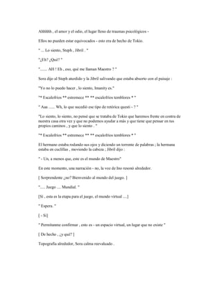 Ahhhhh , el amor y el odio, el lugar lleno de traumas psicológicos -
Ellos no pueden estar equivocados - esto era de hecho de Tokio.
" ... Lo siento, Steph , Jibril . "
"¿Eh? ¿Qué? "
"....... AH ! Eh , eso, qué me llaman Maestro ? "
Sora dijo al Steph aturdido y la Jibril salivando que estaba absorto con el paisaje :
"Yo no lo puedo hacer , lo siento, Imanity es."
"* Escalofríos ** estremece ** ** escalofríos temblores * "
" Aaa ...... Wh, lo que sucedió ese tipo de retórica questi - ? "
"Lo siento, lo siento, no pensé que se trataba de Tokio que haremos frente en contra de
nuestra casa otra vez y que no podemos ayudar a más y que tiene que pensar en tus
propios caminos , y que lo siento . "
"* Escalofríos ** estremece ** ** escalofríos temblores * "
El hermano estaba rodando sus ojos y diciendo un torrente de palabras ; la hermana
estaba en cuclillas , moviendo la cabeza ; Jibril dijo :
" - Un, a menos que, este es el mundo de Maestro"
En este momento, una narración - no, la voz de Ino resonó alrededor.
[ Sorprendente ¿no? Bienvenido al mundo del juego. ]
"..... Juego .... Mundial. "
[Sí , esta es la etapa para el juego, el mundo virtual ....]
" Espera. "
[ - Sí]
" Permítanme confirmar , esto es - un espacio virtual, un lugar que no existe "
[ De hecho , ¿y qué? ]
Topografía alrededor, Sora calma reevaluado .
 