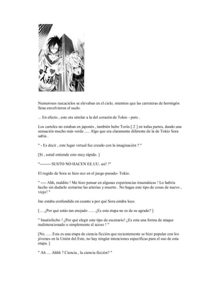 Numerosos rascacielos se elevaban en el cielo, mientras que las carreteras de hormigón
llena envolvieron el suelo.
... En efecto , esto era similar a la del corazón de Tokio - pero .
Los carteles no estaban en japonés , también hubo Toriis [ 2 ] en todas partes, dando una
sensación mucho más verde ..... Algo que era claramente diferente de la de Tokio Sora
sabía .
" - Es decir , este lugar virtual fue creado con la imaginación ? "
[Sí , usted entiende esto muy rápido. ]
"-------- SUSTO NO HACEN EE.UU. así! !"
El rugido de Sora se hizo eco en el juego pseudo- Tokio.
" ---- Ahh, maldito ! Me hizo pensar en algunas experiencias traumáticas ! Lo habría
hecho sin dudarlo cortarme las arterias y muerto . No hagas este tipo de cosas de nuevo ,
viejo! "
Ino estaba confundido en cuanto a por qué Sora estaba loco.
[.... ¿Por qué estás tan enojado ...... ¿Es esta etapa no es de su agrado? ]
" Insatisfecho ! ¿Por qué elegir este tipo de escenario! ¿Es esta una forma de ataque
malintencionado o simplemente el acoso ! "
[No. ..... Esta es una etapa de ciencia ficción que recientemente se hizo popular con los
jóvenes en la Unión del Este, no hay ningún intenciones específicas para el uso de esta
etapa. ]
" Ah .... Ahhh ? Ciencia , la ciencia ficción? "
 