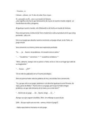 - Vosotros , sí.
Cálmate , cálmate , de 18 años de edad, Sora virgen.
Sí , pensando en ello , este es un mundo de fantasía.
¿Qué significa esto fue lo que fantaseamos de nuevo en nuestro mundo original - un
mundo lleno de elfos y dragones.
Al igual que nuestro mundo, este [Disboard] es de hecho un mundo de fantasía.
Para estas personas, la idea de [la Tierra moderna] es sólo un producto de lo que estoy
pensando - sólo a mí.
Este es un juego que absorbe nuestra conciencia, un juego virtual, no de Tokio, un
juego virtual.
Sora convenció a sí mismo y tomó una respiración profunda.
"Fu ...... ja .... Bueno, sin problemas, mi corazón está en calma."
"..... * Escalofríos ** estremece ** ** escalofríos temblores *"
"Shiro, calmarse, aunque esto se parece a Tokio, no lo es. Este es un lugar que salió de
su imaginación."
"..... Guuuu .... ¿Eh?"
Tal vez ella fue golpeada con un trauma psicológico.
Shiro no parecía haber oído las palabras de Ino y necesitaba Sora convencerla.
"Sí, y ya que esto es un juego, podemos ir a la derecha igual que la serie Persona, de
viaje y jarras de Akiba;?. Puerta Este es un juego, por lo que no habrá ningún
problema, así que sólo tomamos de la mano y va a estar bien? "
"... Dentro de un juego ..... Un ... Bueno, tengo ..... Es ...."
Aunque sus ojos seguían aturdidos, Shiro, sin embargo se puso de pie.
[Uhh ~ Así que repito una vez más - vamos a iniciar el juego?]
- Había espectadores humanos en este juego.
 