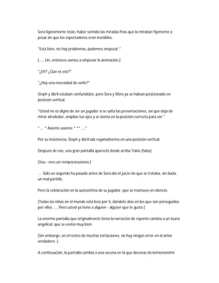 Sora ligeramente tosió, haber sentido las miradas frías que lo miraban fijamente a
pesar de que los espectadores eran invisibles.
"Está bien, no hay problemas, podemos empezar."
[..... Un, entonces vamos a empezar la animación.]
"¿Eh? ¿Qué es eso?"
"¿Hay una necesidad de verlo?"
Steph y Jibril estaban confundidos, pero Sora y Shiro ya se habían posicionado en
posición vertical.
"Usted no es digno de ser un jugador si se salta las presentaciones, así que deja de
mirar alrededor, amplías tus ojos y se sienta en la posición correcta para ver."
".... * Asiente asiente * ** ...."
Por su insistencia, Steph y Jibril sáb regañadientes en una posición vertical.
Después de eso, una gran pantalla apareció desde arriba Tokio (falso).
[You - eres un rompecorazones.]
.... Sólo un segundo ha pasado antes de Sora dio el juicio de que se trataba, sin duda,
un mal partido.
Pero la celebración en la autoestima de su jugador, que se mantuvo en silencio.
[Todas las niñas en el mundo está loco por ti, dándote días en los que son perseguidos
por ellos ..... Pero usted ya tiene a alguien - alguien que te gusta.]
La enorme pantalla que originalmente tenía la narración de repente cambia a un Izuna
angelical, que se vestía muy bien.
[Sin embargo, en el rostro de muchas tentaciones, no hay ningún error en el amor
verdadero -]
A continuación, la pantalla cambia a una escena en la que decenas de kemonomimi
 